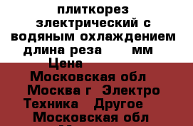 плиткорез злектрический с водяным охлаждением длина реза 1000 мм › Цена ­ 16 000 - Московская обл., Москва г. Электро-Техника » Другое   . Московская обл.,Москва г.